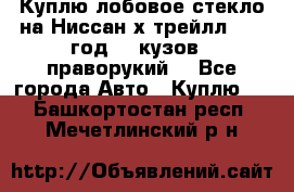 Куплю лобовое стекло на Ниссан х трейлл 2014 год 32 кузов , праворукий  - Все города Авто » Куплю   . Башкортостан респ.,Мечетлинский р-н